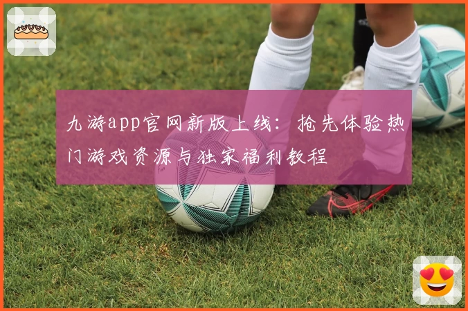 九游app官网新版上线：抢先体验热门游戏资源与独家福利教程