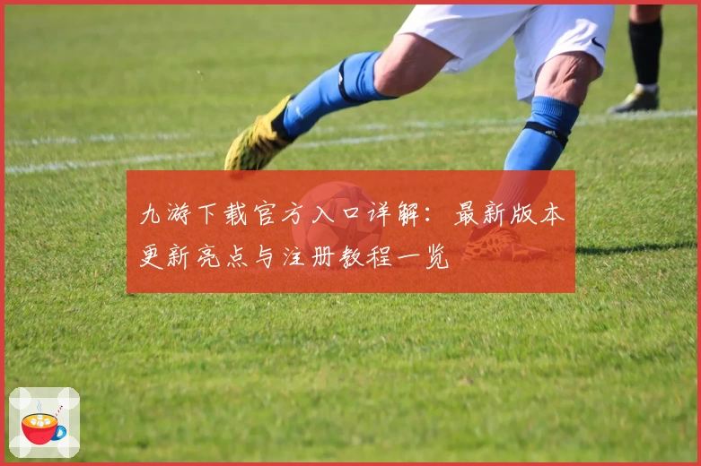 九游下载官方入口详解:最新版本更新亮点与注册教程一览