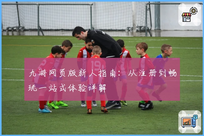 九游网页版新人指南：从注册到畅玩一站式体验详解