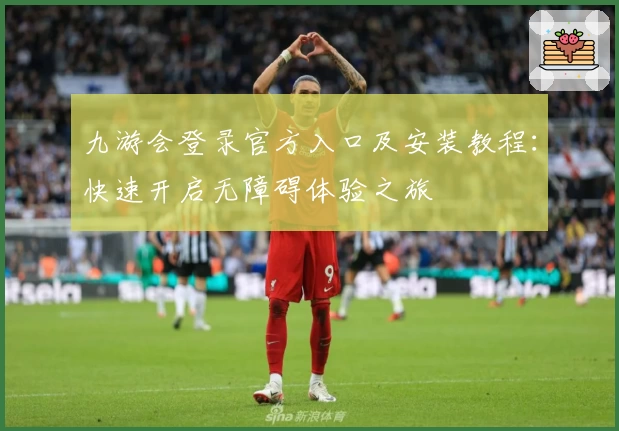 九游会登录官方入口及安装教程：快速开启无障碍体验之旅