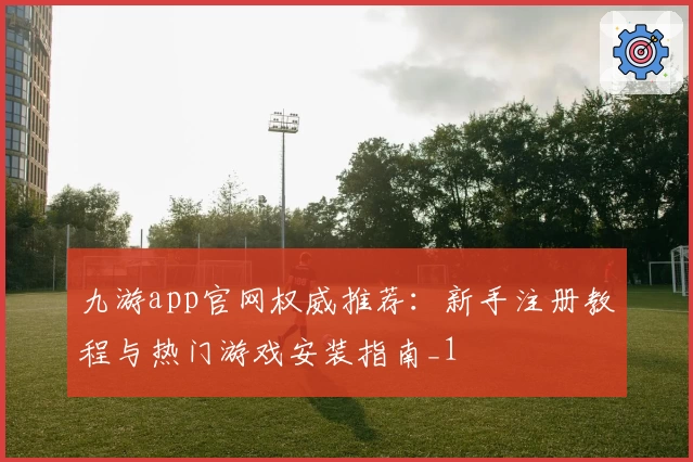 九游app官网权威推荐：新手注册教程与热门游戏安装指南_1