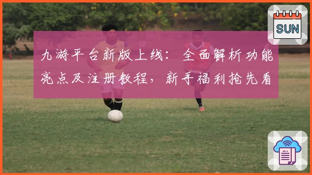 九游平台新版上线：全面解析功能亮点及注册教程，新手福利抢先看