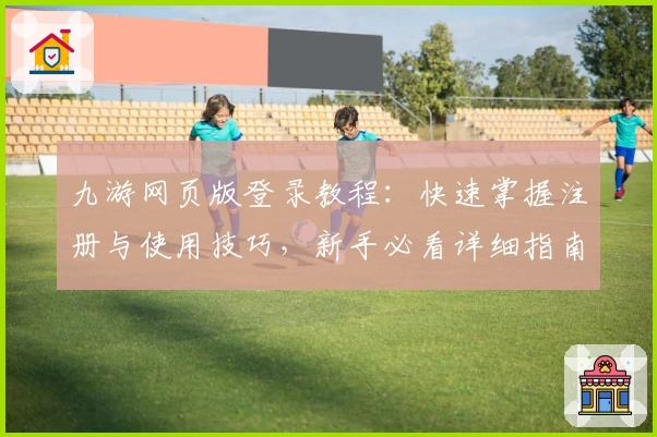 九游网页版登录教程：快速掌握注册与使用技巧，新手必看详细指南