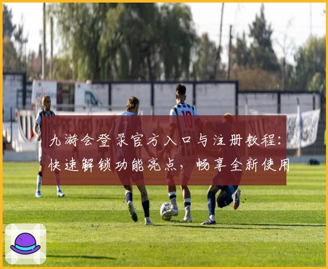 九游会登录官方入口与注册教程：快速解锁功能亮点，畅享全新使用体验