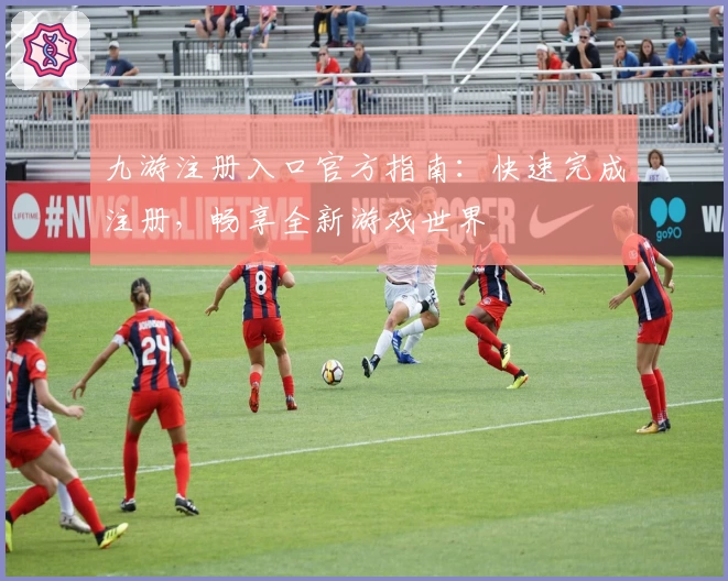 九游注册入口官方指南：快速完成注册，畅享全新游戏世界