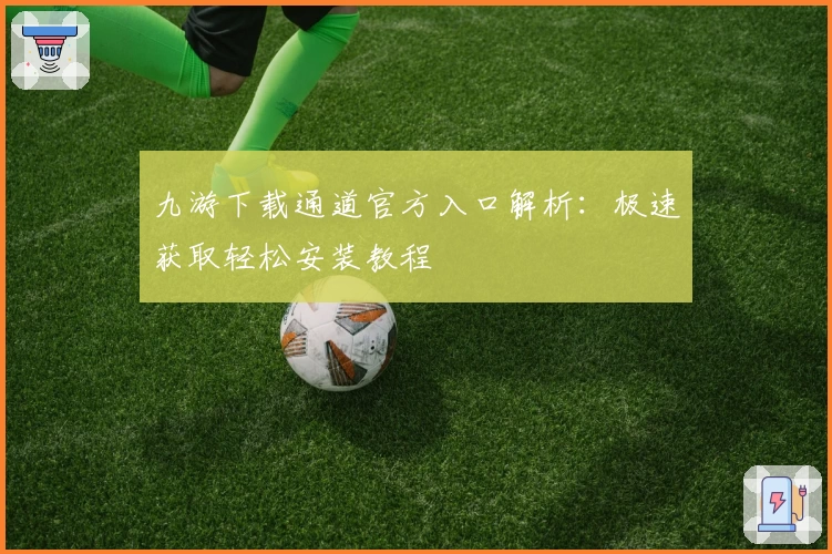 九游下载通道官方入口解析：极速获取轻松安装教程