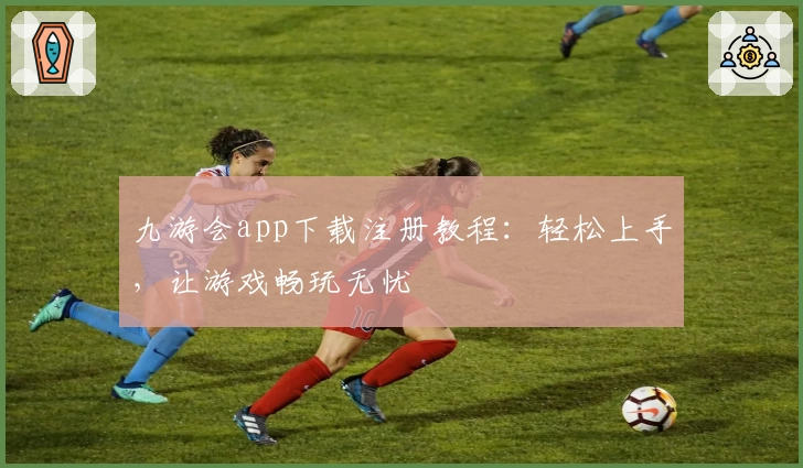 九游会app下载注册教程：轻松上手，让游戏畅玩无忧