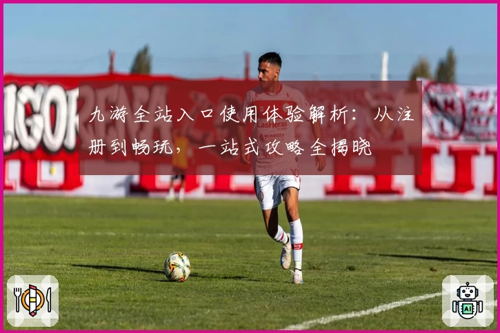 九游全站入口使用体验解析：从注册到畅玩，一站式攻略全揭晓