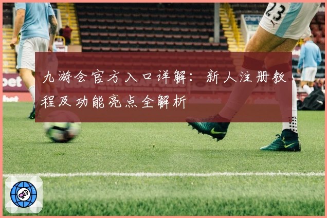 九游会官方入口详解：新人注册教程及功能亮点全解析