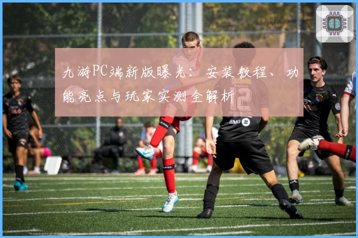 九游PC端新版曝光：安装教程、功能亮点与玩家实测全解析