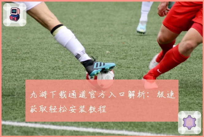九游下载通道官方入口解析：极速获取轻松安装教程
