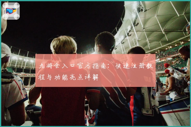 九游会入口官方指南：快速注册教程与功能亮点详解