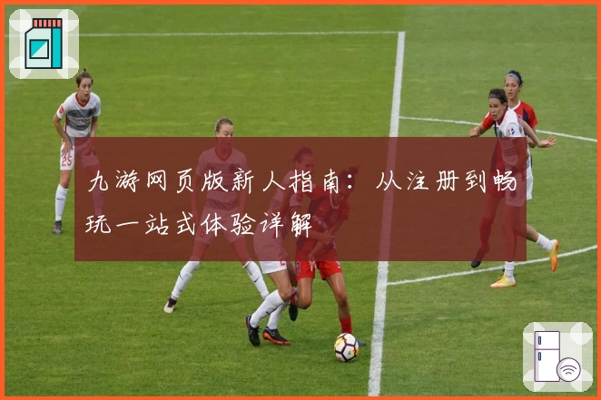 九游网页版新人指南：从注册到畅玩一站式体验详解