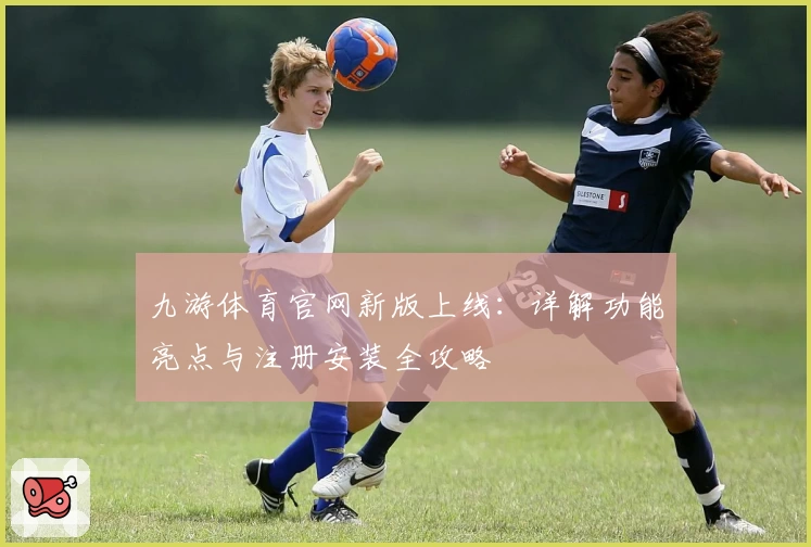 九游体育官网新版上线：详解功能亮点与注册安装全攻略