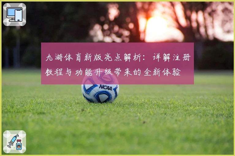 九游体育新版亮点解析：详解注册教程与功能升级带来的全新体验