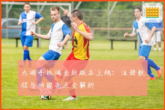 九游手机端全新版本上线:注册教程与功能亮点全解析