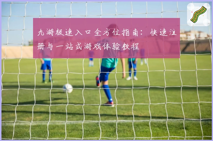 九游极速入口全方位指南：快速注册与一站式游戏体验教程