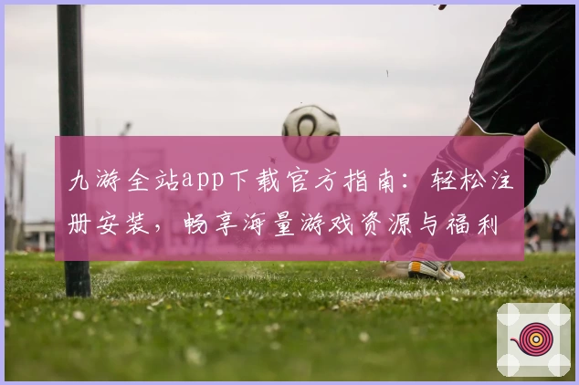 九游全站app下载官方指南：轻松注册安装，畅享海量游戏资源与福利
