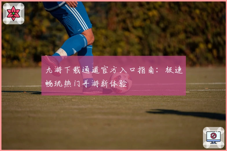 九游下载通道官方入口指南：极速畅玩热门手游新体验