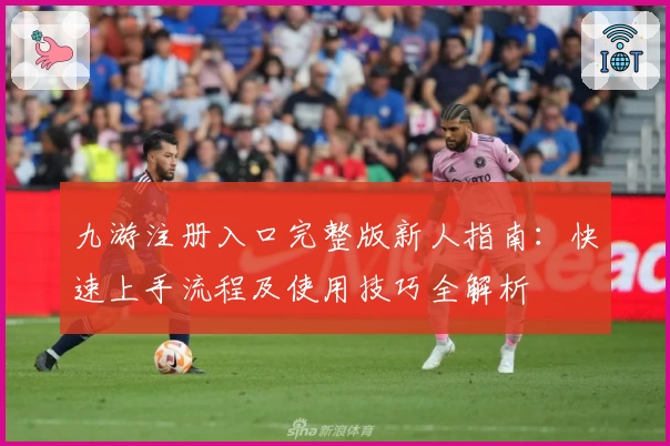 九游注册入口完整版新人指南：快速上手流程及使用技巧全解析