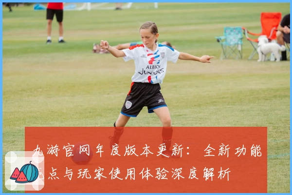 九游官网年度版本更新：全新功能亮点与玩家使用体验深度解析