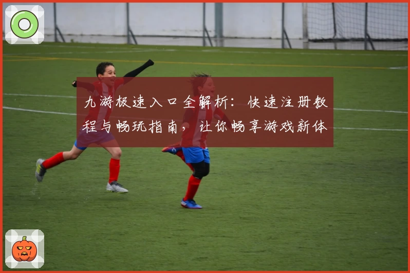 九游极速入口全解析：快速注册教程与畅玩指南，让你畅享游戏新体验