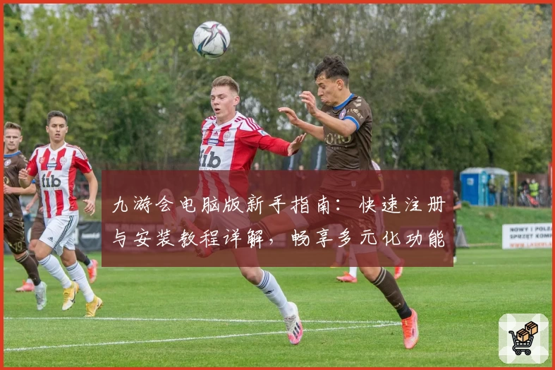 九游会电脑版新手指南:快速注册与安装教程详解,畅享多元化功能体验