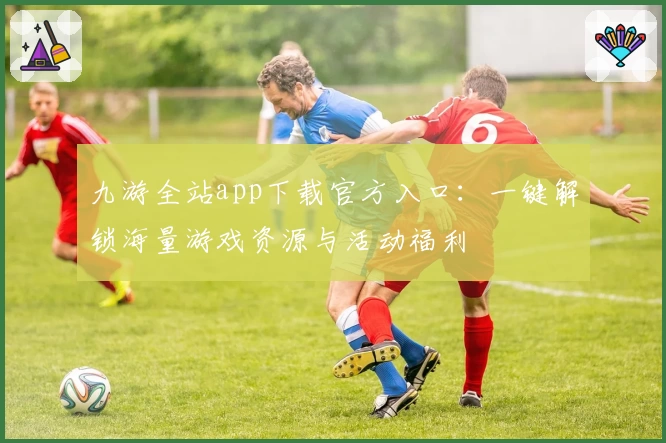 九游全站app下载官方入口：一键解锁海量游戏资源与活动福利